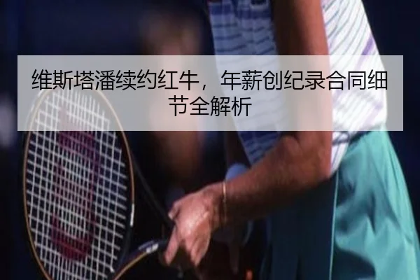 维斯塔潘续约红牛，年薪创纪录合同细节全解析