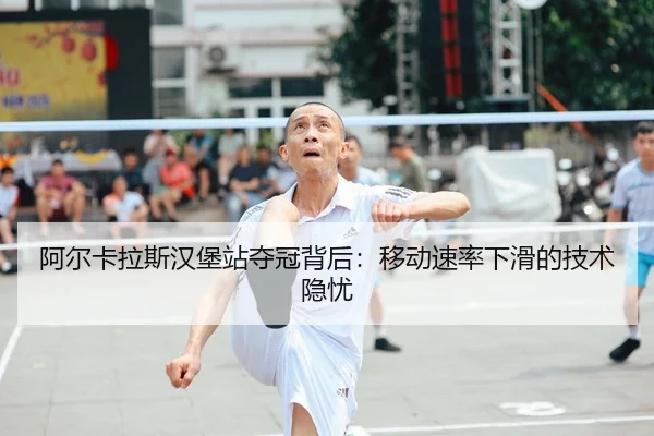 阿尔卡拉斯汉堡站夺冠背后：移动速率下滑的技术隐忧